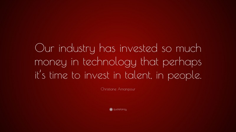 Christiane Amanpour Quote: “Our industry has invested so much money in technology that perhaps it’s time to invest in talent, in people.”