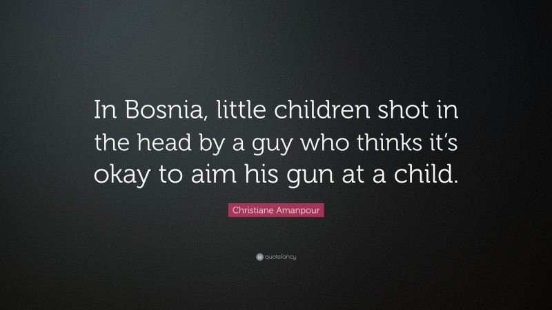 Christiane Amanpour Quote: “In Bosnia, little children shot in the head by a guy who thinks it’s okay to aim his gun at a child.”