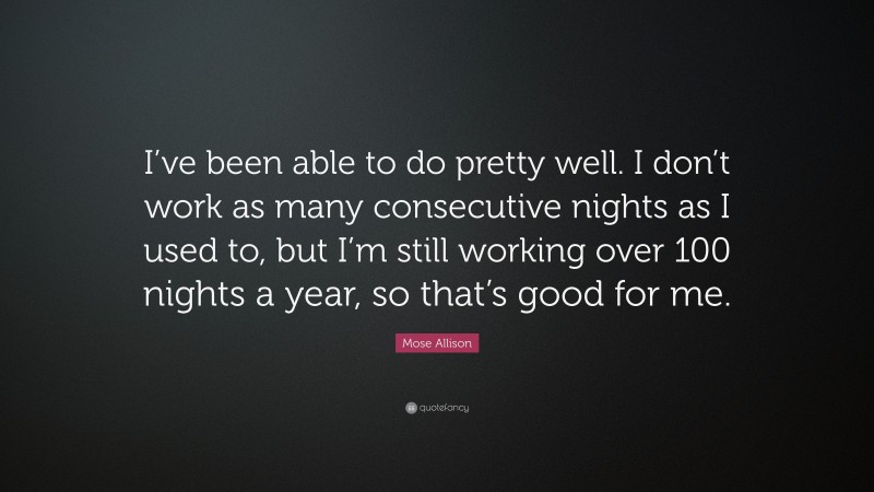 Mose Allison Quote: “I’ve been able to do pretty well. I don’t work as many consecutive nights as I used to, but I’m still working over 100 nights a year, so that’s good for me.”