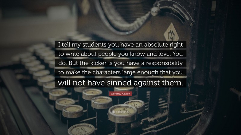 Dorothy Allison Quote: “I tell my students you have an absolute right to write about people you know and love. You do. But the kicker is you have a responsibility to make the characters large enough that you will not have sinned against them.”