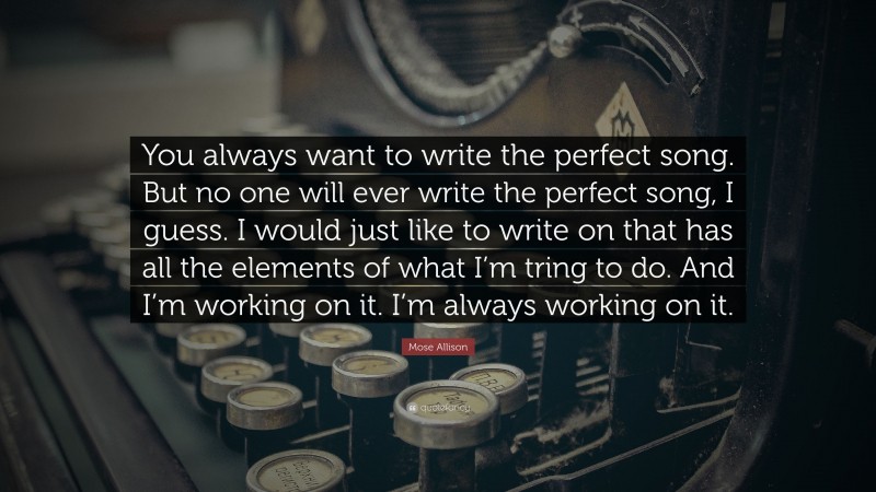 Mose Allison Quote: “You always want to write the perfect song. But no one will ever write the perfect song, I guess. I would just like to write on that has all the elements of what I’m tring to do. And I’m working on it. I’m always working on it.”