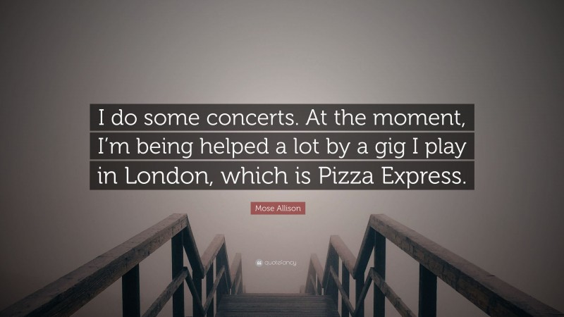 Mose Allison Quote: “I do some concerts. At the moment, I’m being helped a lot by a gig I play in London, which is Pizza Express.”