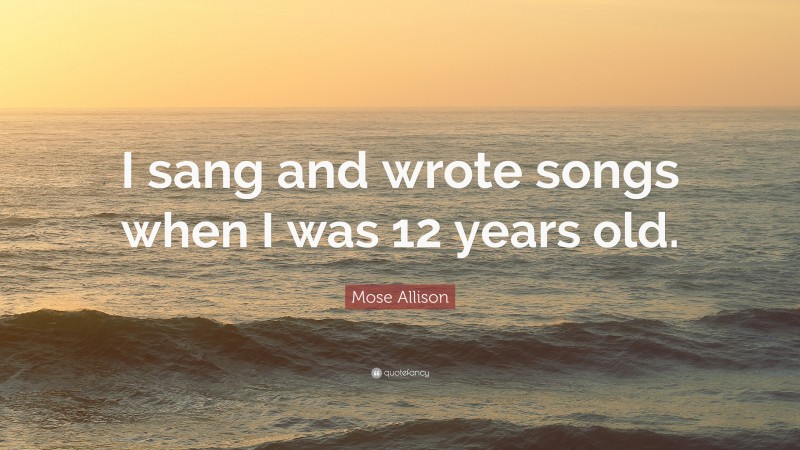 Mose Allison Quote: “I sang and wrote songs when I was 12 years old.”