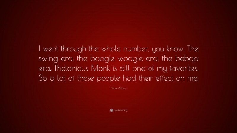 Mose Allison Quote: “I went through the whole number, you know. The swing era, the boogie woogie era, the bebop era. Thelonious Monk is still one of my favorites. So a lot of these people had their effect on me.”