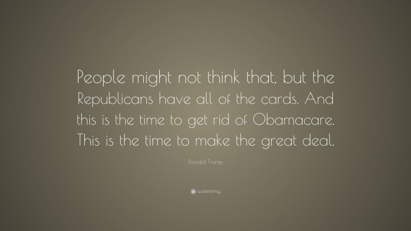Donald Trump Quote: “People might not think that, but the Republicans have all of the cards. And this is the time to get rid of Obamacare. This is the time to make the great deal.”