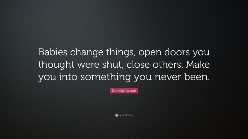 Dorothy Allison Quote: “Babies change things, open doors you thought were shut, close others. Make you into something you never been.”