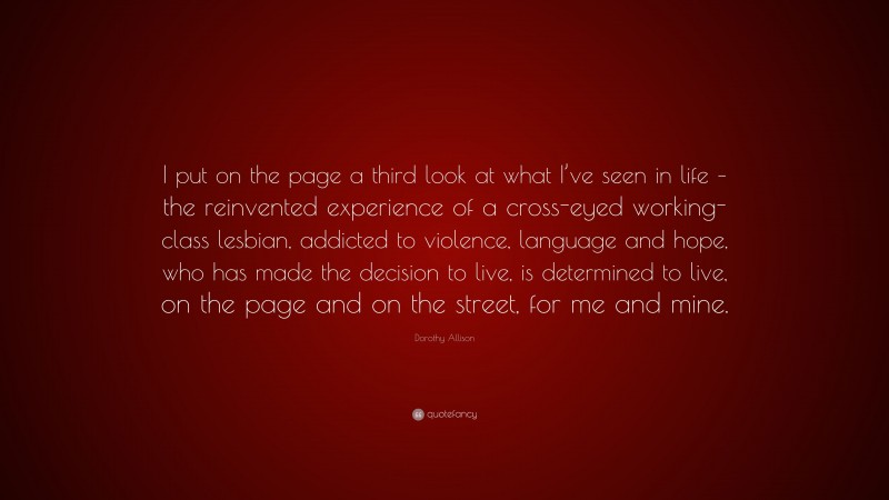 Dorothy Allison Quote: “I put on the page a third look at what I’ve seen in life – the reinvented experience of a cross-eyed working-class lesbian, addicted to violence, language and hope, who has made the decision to live, is determined to live, on the page and on the street, for me and mine.”