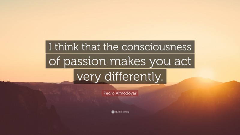 Pedro Almodóvar Quote: “I think that the consciousness of passion makes you act very differently.”