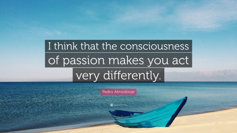 Pedro Almodóvar Quote: “I think that the consciousness of passion makes you act very differently.”