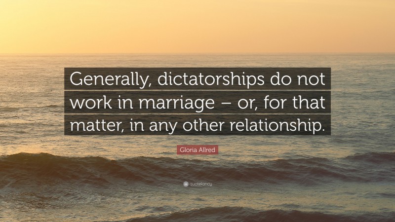 Gloria Allred Quote: “Generally, dictatorships do not work in marriage – or, for that matter, in any other relationship.”