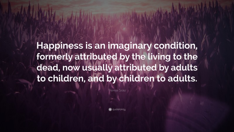 Thomas Stephen Szasz Quote: “Happiness is an imaginary condition, formerly attributed by the living to the dead, now usually attributed by adults to children, and by children to adults.”