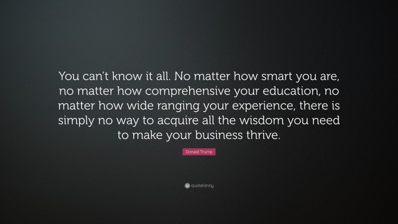 Donald Trump Quote: “You can’t know it all. No matter how smart you are, no matter how comprehensive your education, no matter how wide ranging your experience, there is simply no way to acquire all the wisdom you need to make your business thrive.”