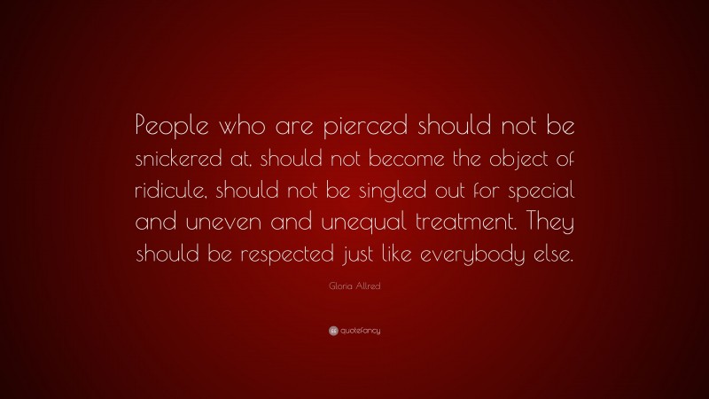 Gloria Allred Quote: “People who are pierced should not be snickered at, should not become the object of ridicule, should not be singled out for special and uneven and unequal treatment. They should be respected just like everybody else.”