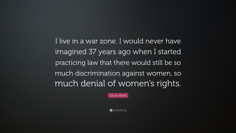 Gloria Allred Quote: “I live in a war zone. I would never have imagined 37 years ago when I started practicing law that there would still be so much discrimination against women, so much denial of women’s rights.”