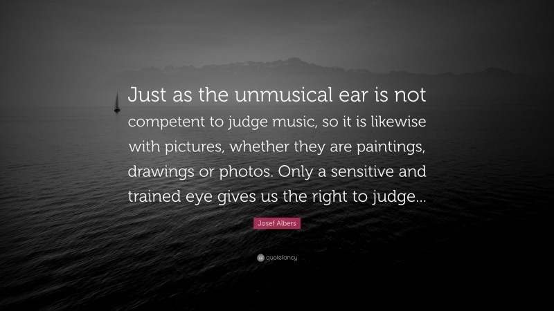 Josef Albers Quote: “Just as the unmusical ear is not competent to judge music, so it is likewise with pictures, whether they are paintings, drawings or photos. Only a sensitive and trained eye gives us the right to judge...”