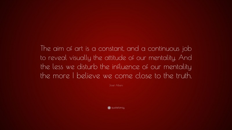 Josef Albers Quote: “The aim of art is a constant, and a continuous job to reveal visually the attitude of our mentality. And the less we disturb the influence of our mentality the more I believe we come close to the truth.”
