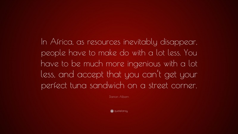 Damon Albarn Quote: “In Africa, as resources inevitably disappear, people have to make do with a lot less. You have to be much more ingenious with a lot less, and accept that you can’t get your perfect tuna sandwich on a street corner.”