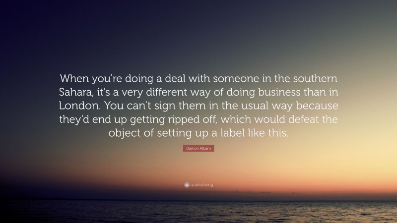 Damon Albarn Quote: “When you’re doing a deal with someone in the southern Sahara, it’s a very different way of doing business than in London. You can’t sign them in the usual way because they’d end up getting ripped off, which would defeat the object of setting up a label like this.”