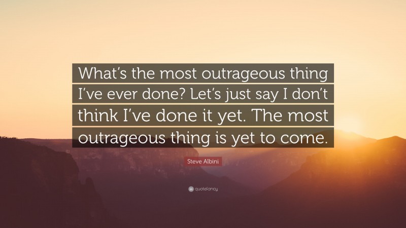 Steve Albini Quote: “What’s the most outrageous thing I’ve ever done? Let’s just say I don’t think I’ve done it yet. The most outrageous thing is yet to come.”