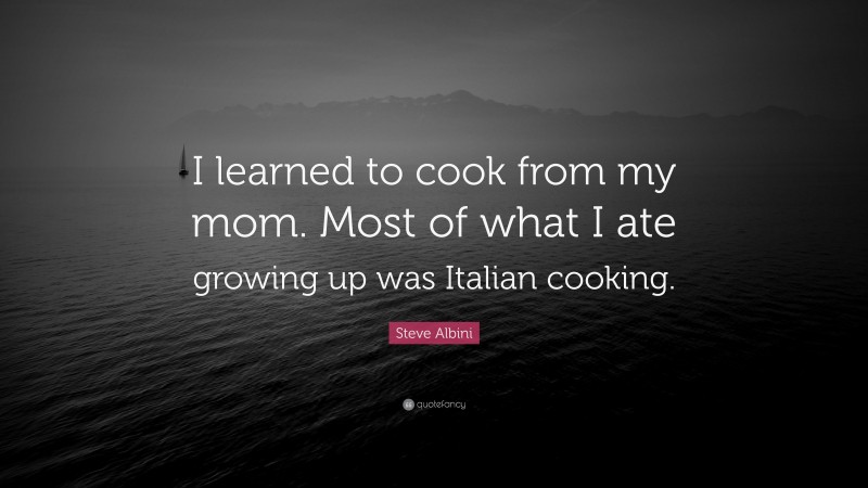 Steve Albini Quote: “I learned to cook from my mom. Most of what I ate growing up was Italian cooking.”