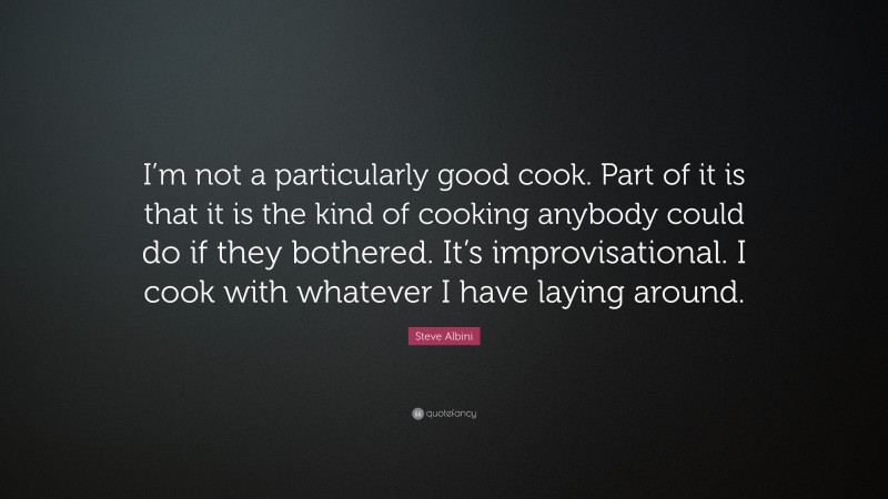 Steve Albini Quote: “I’m not a particularly good cook. Part of it is that it is the kind of cooking anybody could do if they bothered. It’s improvisational. I cook with whatever I have laying around.”