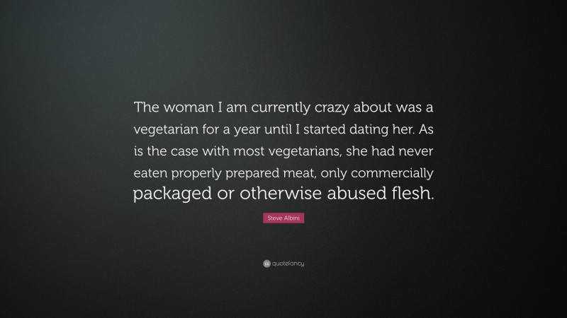 Steve Albini Quote: “The woman I am currently crazy about was a vegetarian for a year until I started dating her. As is the case with most vegetarians, she had never eaten properly prepared meat, only commercially packaged or otherwise abused flesh.”