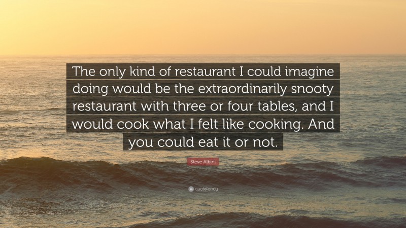 Steve Albini Quote: “The only kind of restaurant I could imagine doing would be the extraordinarily snooty restaurant with three or four tables, and I would cook what I felt like cooking. And you could eat it or not.”