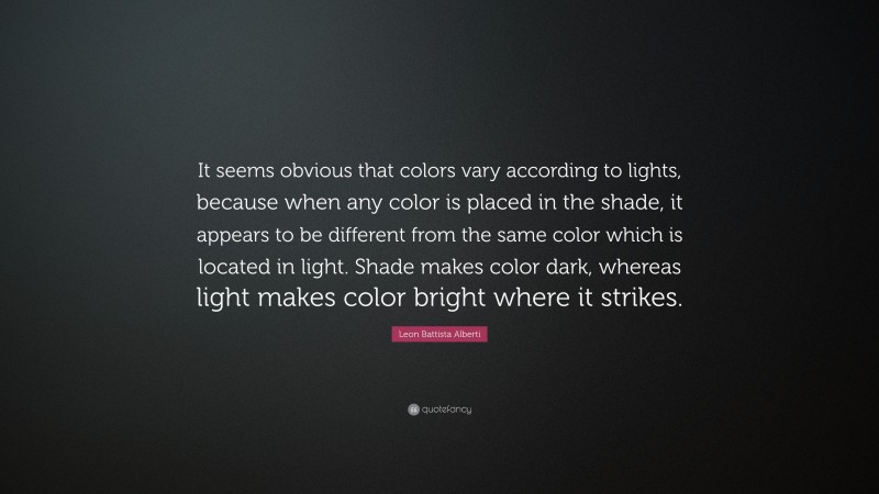 Leon Battista Alberti Quote: “It seems obvious that colors vary according to lights, because when any color is placed in the shade, it appears to be different from the same color which is located in light. Shade makes color dark, whereas light makes color bright where it strikes.”