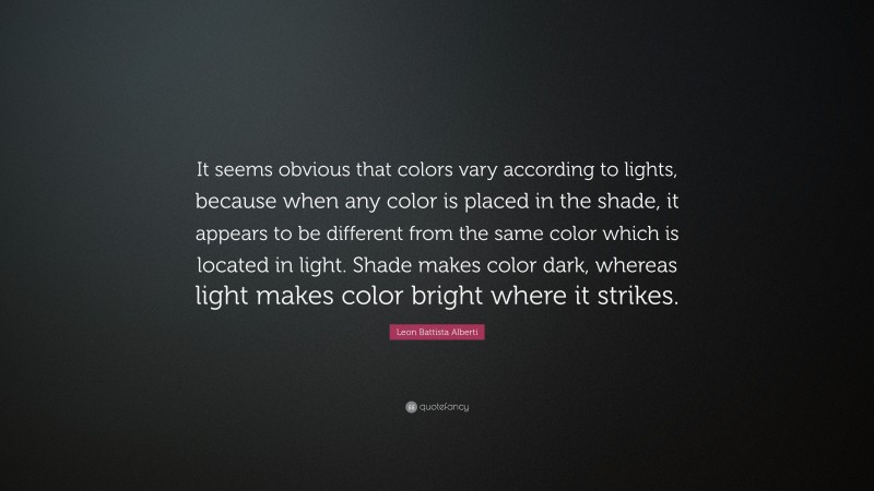 Leon Battista Alberti Quote: “It seems obvious that colors vary according to lights, because when any color is placed in the shade, it appears to be different from the same color which is located in light. Shade makes color dark, whereas light makes color bright where it strikes.”