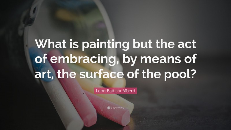 Leon Battista Alberti Quote: “What is painting but the act of embracing, by means of art, the surface of the pool?”
