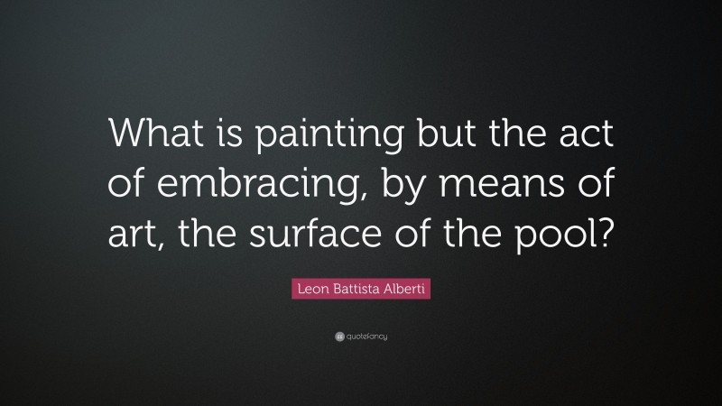 Leon Battista Alberti Quote: “What is painting but the act of embracing, by means of art, the surface of the pool?”