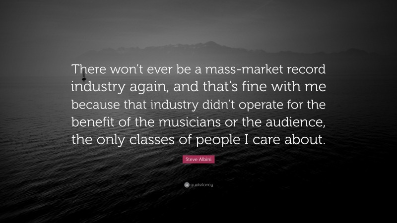 Steve Albini Quote: “There won’t ever be a mass-market record industry again, and that’s fine with me because that industry didn’t operate for the benefit of the musicians or the audience, the only classes of people I care about.”