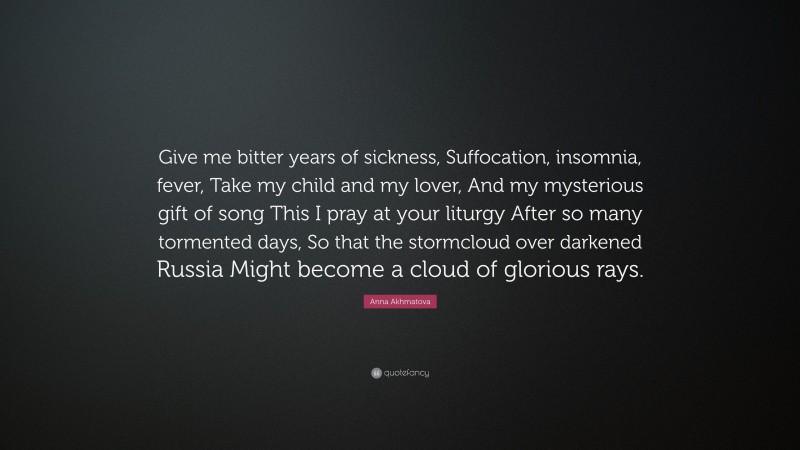 Anna Akhmatova Quote: “Give me bitter years of sickness, Suffocation, insomnia, fever, Take my child and my lover, And my mysterious gift of song This I pray at your liturgy After so many tormented days, So that the stormcloud over darkened Russia Might become a cloud of glorious rays.”