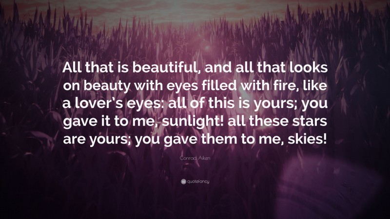 Conrad Aiken Quote: “All that is beautiful, and all that looks on beauty with eyes filled with fire, like a lover’s eyes: all of this is yours; you gave it to me, sunlight! all these stars are yours; you gave them to me, skies!”