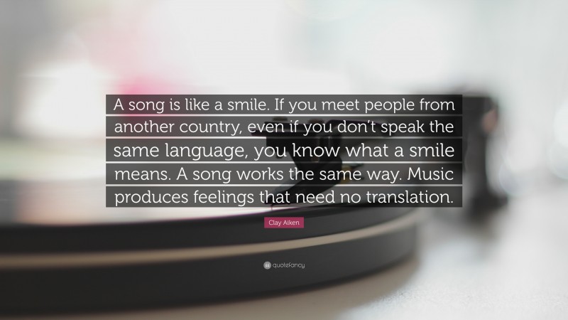 Clay Aiken Quote: “A song is like a smile. If you meet people from another country, even if you don’t speak the same language, you know what a smile means. A song works the same way. Music produces feelings that need no translation.”