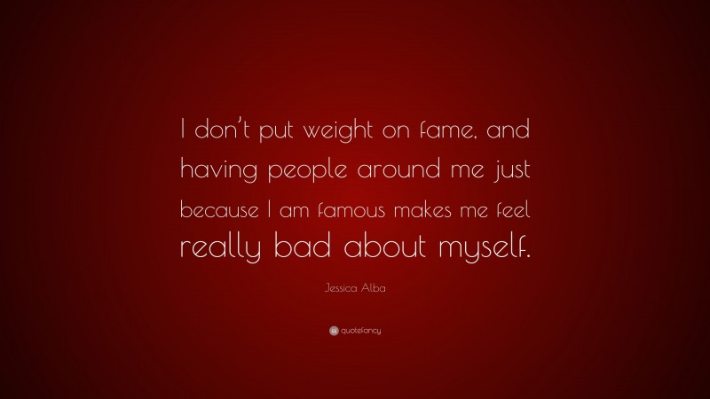 Jessica Alba Quote: “I don’t put weight on fame, and having people around me just because I am famous makes me feel really bad about myself.”