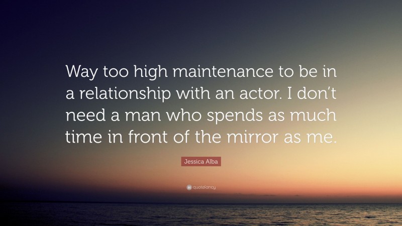 Jessica Alba Quote: “Way too high maintenance to be in a relationship with an actor. I don’t need a man who spends as much time in front of the mirror as me.”