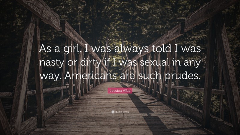 Jessica Alba Quote: “As a girl, I was always told I was nasty or dirty if I was sexual in any way. Americans are such prudes.”