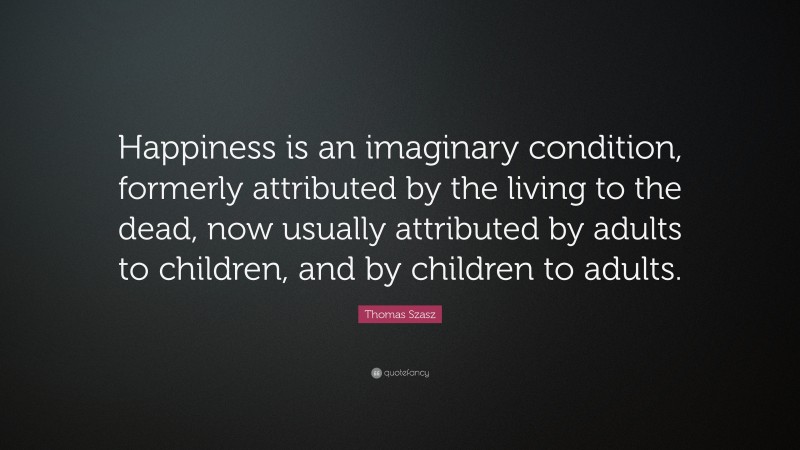Thomas Stephen Szasz Quote: “Happiness is an imaginary condition, formerly attributed by the living to the dead, now usually attributed by adults to children, and by children to adults.”