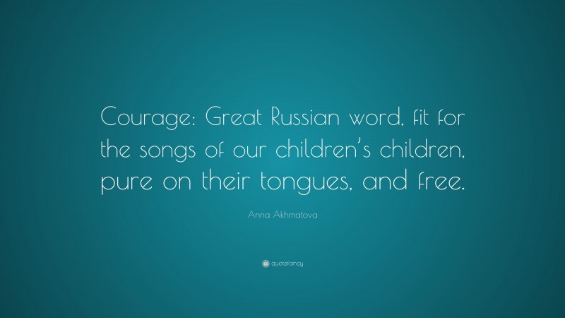 Anna Akhmatova Quote: “Courage: Great Russian word, fit for the songs of our children’s children, pure on their tongues, and free.”