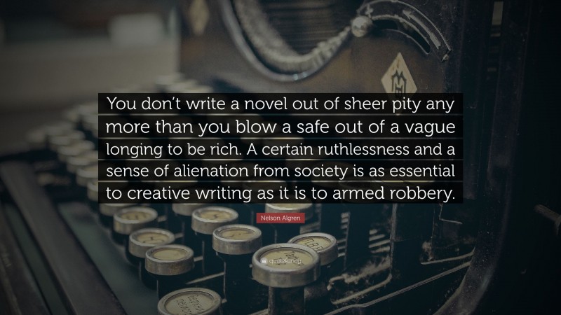 Nelson Algren Quote: “You don’t write a novel out of sheer pity any more than you blow a safe out of a vague longing to be rich. A certain ruthlessness and a sense of alienation from society is as essential to creative writing as it is to armed robbery.”
