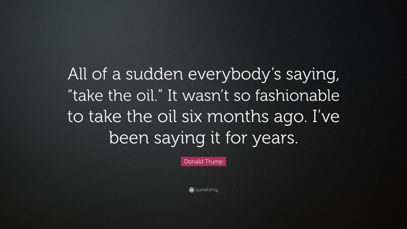 Donald Trump Quote: “All of a sudden everybody’s saying, “take the oil.” It wasn’t so fashionable to take the oil six months ago. I’ve been saying it for years.”