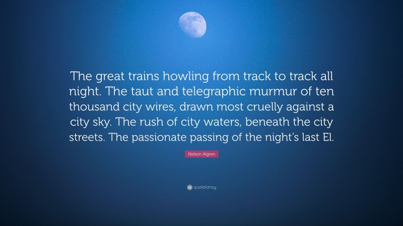 Nelson Algren Quote: “The great trains howling from track to track all night. The taut and telegraphic murmur of ten thousand city wires, drawn most cruelly against a city sky. The rush of city waters, beneath the city streets. The passionate passing of the night’s last El.”