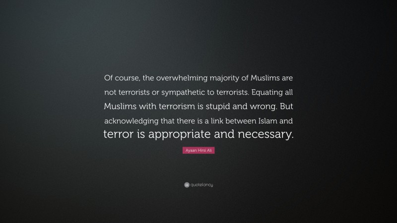 Ayaan Hirsi Ali Quote: “Of course, the overwhelming majority of Muslims are not terrorists or sympathetic to terrorists. Equating all Muslims with terrorism is stupid and wrong. But acknowledging that there is a link between Islam and terror is appropriate and necessary.”