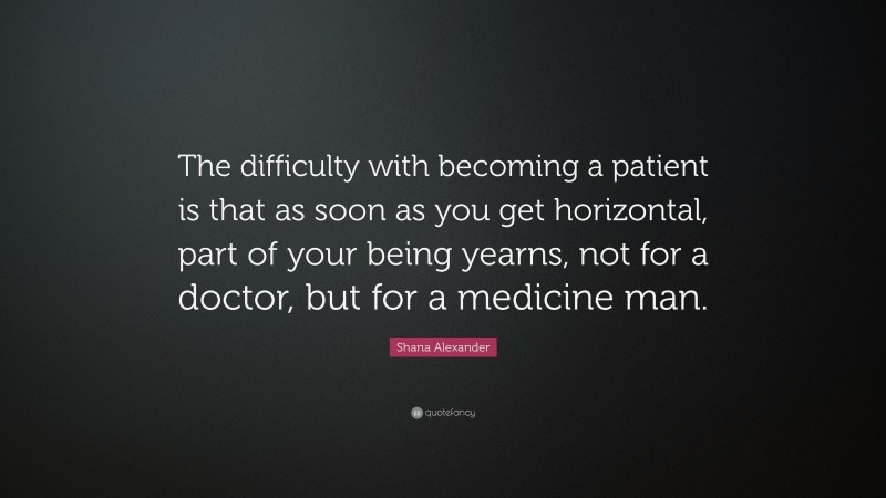 Shana Alexander Quote: “The difficulty with becoming a patient is that as soon as you get horizontal, part of your being yearns, not for a doctor, but for a medicine man.”