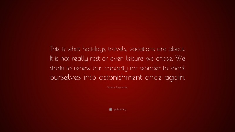 Shana Alexander Quote: “This is what holidays, travels, vacations are about. It is not really rest or even leisure we chase. We strain to renew our capacity for wonder to shock ourselves into astonishment once again.”