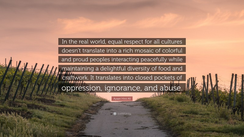 Ayaan Hirsi Ali Quote: “In the real world, equal respect for all cultures doesn’t translate into a rich mosaic of colorful and proud peoples interacting peacefully while maintaining a delightful diversity of food and craftwork. It translates into closed pockets of oppression, ignorance, and abuse.”