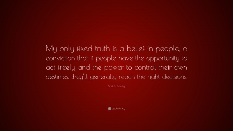 Saul D. Alinsky Quote: “My only fixed truth is a belief in people, a conviction that if people have the opportunity to act freely and the power to control their own destinies, they’ll generally reach the right decisions.”