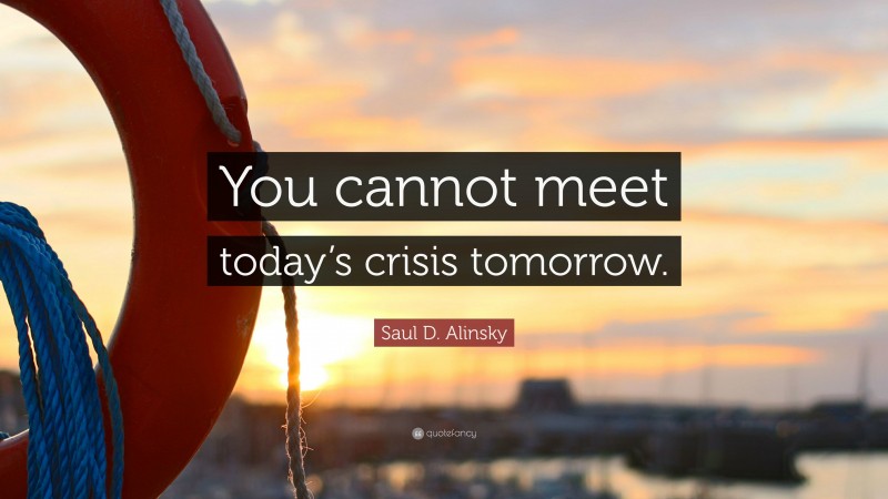 Saul D. Alinsky Quote: “You cannot meet today’s crisis tomorrow.”