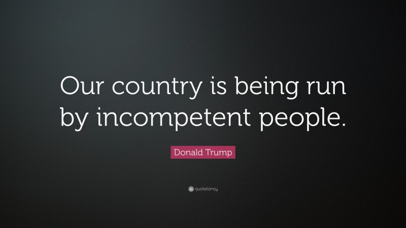 Donald Trump Quote: “Our country is being run by incompetent people.”